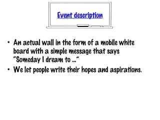 Event description
• An actual wall in the form of a mobile white
board with a simple message that says
“Someday I dream to ...”
• We let people write their hopes and aspirations.
 