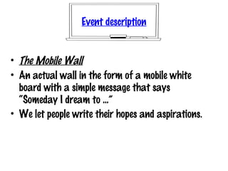 Event description
• The Mobile Wall
• An actual wall in the form of a mobile white
board with a simple message that says
“Someday I dream to ...”
• We let people write their hopes and aspirations.
 