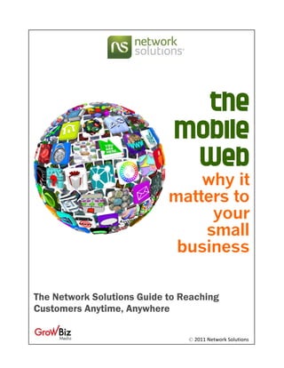  




                               the
                             mobile
                              Web
                                why it
                            matters to
                                 your
                                small
                             business

The Network Solutions Guide to Reaching
Customers Anytime, Anywhere

                                © 2011 Network Solutions 
 