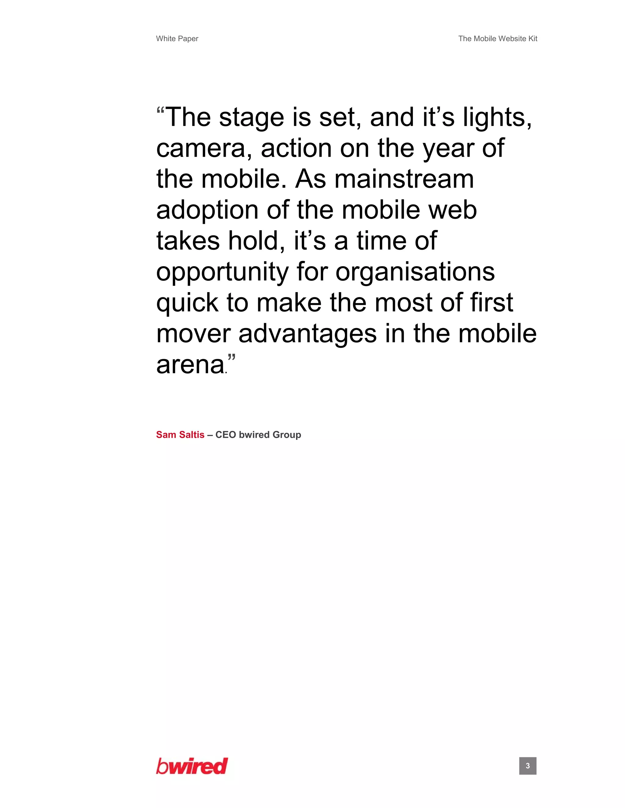 White Paper                     The Mobile Website Kit
 
 




“The stage is set, and it’s lights,
camera, action on the year of
the mobile. As mainstream
adoption of the mobile web
takes hold, it’s a time of
opportunity for organisations
quick to make the most of first
mover advantages in the mobile
arena.”

Sam Saltis – CEO bwired Group




                                                  3
               
 