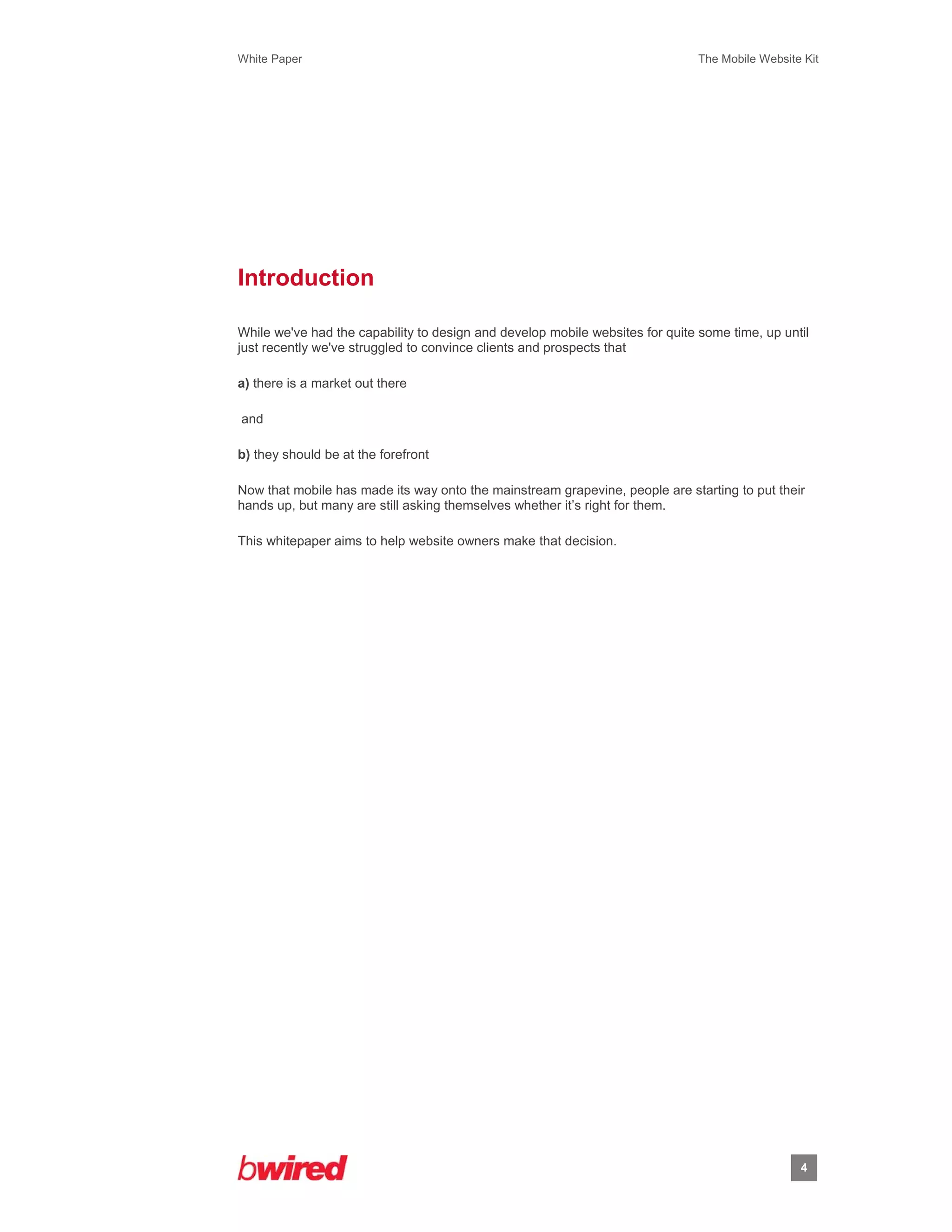 White Paper                                                                    The Mobile Website Kit
 
 




Introduction

While we've had the capability to design and develop mobile websites for quite some time, up until
just recently we've struggled to convince clients and prospects that

a) there is a market out there

and

b) they should be at the forefront

Now that mobile has made its way onto the mainstream grapevine, people are starting to put their
hands up, but many are still asking themselves whether it’s right for them.

This whitepaper aims to help website owners make that decision.




                                                                                                 4
                    
 