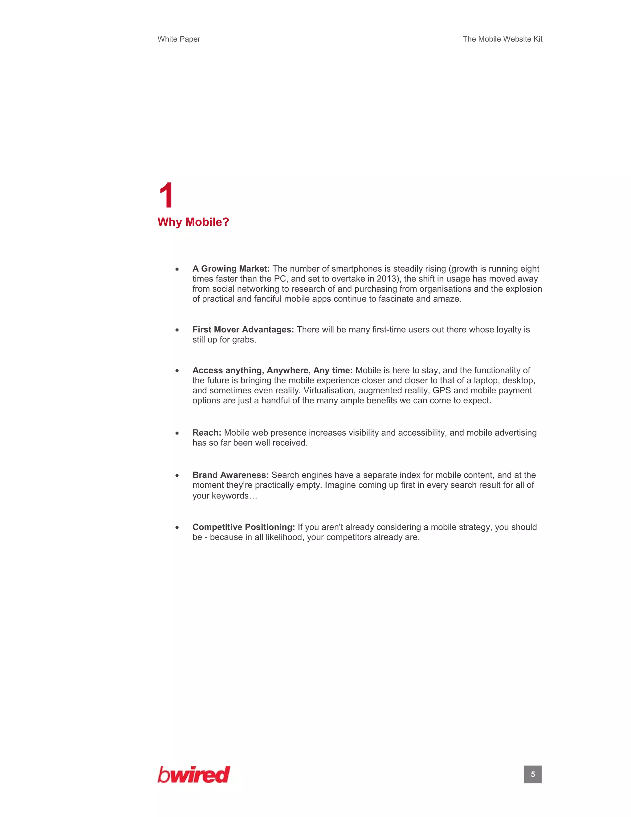 White Paper                                                                      The Mobile Website Kit
 
 




1
Why Mobile?


        A Growing Market: The number of smartphones is steadily rising (growth is running eight
         times faster than the PC, and set to overtake in 2013), the shift in usage has moved away
         from social networking to research of and purchasing from organisations and the explosion
         of practical and fanciful mobile apps continue to fascinate and amaze.


        First Mover Advantages: There will be many first-time users out there whose loyalty is
         still up for grabs.


        Access anything, Anywhere, Any time: Mobile is here to stay, and the functionality of
         the future is bringing the mobile experience closer and closer to that of a laptop, desktop,
         and sometimes even reality. Virtualisation, augmented reality, GPS and mobile payment
         options are just a handful of the many ample benefits we can come to expect.


        Reach: Mobile web presence increases visibility and accessibility, and mobile advertising
         has so far been well received.


        Brand Awareness: Search engines have a separate index for mobile content, and at the
         moment they’re practically empty. Imagine coming up first in every search result for all of
         your keywords… 


        Competitive Positioning: If you aren't already considering a mobile strategy, you should
         be - because in all likelihood, your competitors already are.




                                                                                                   5
                    
 