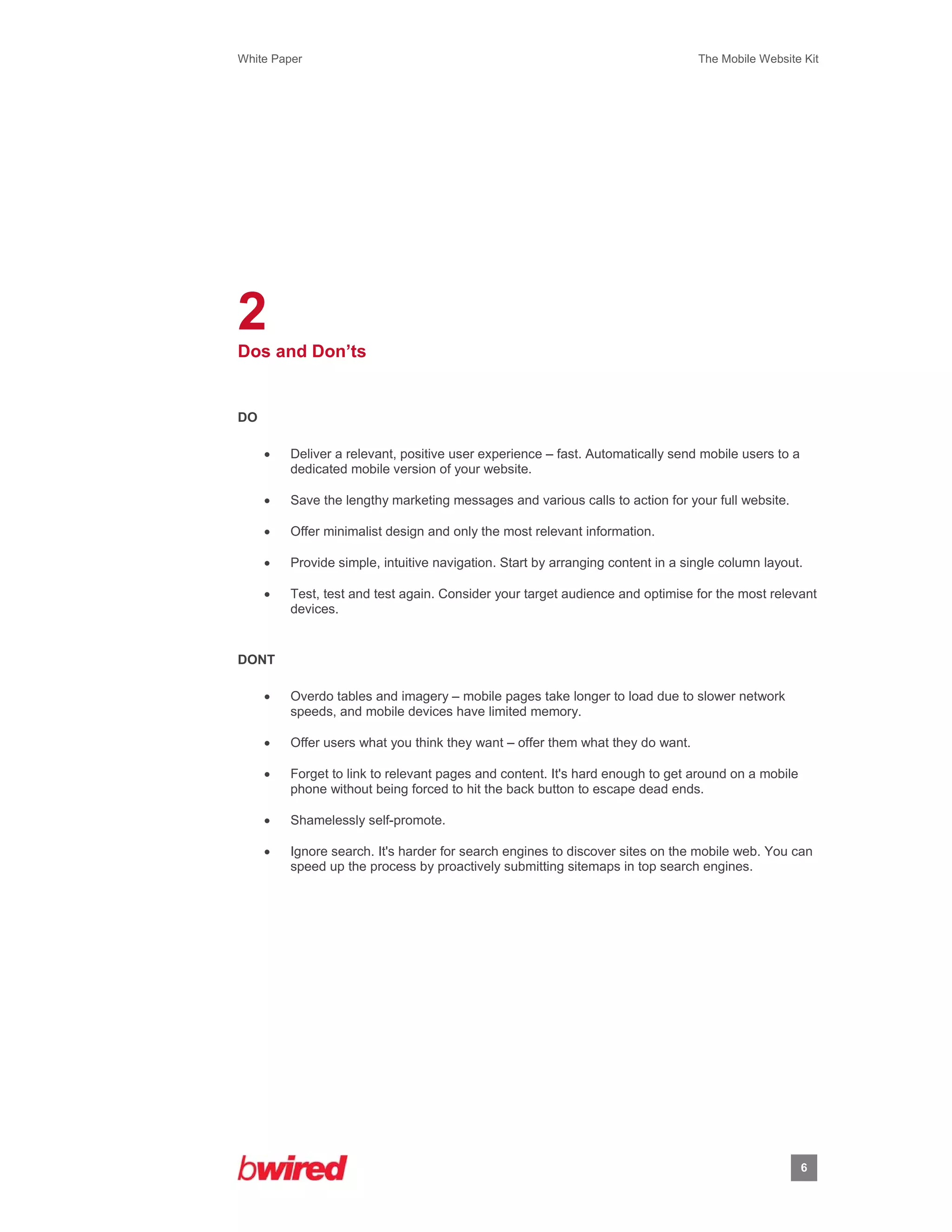 White Paper                                                                      The Mobile Website Kit
 
 




2
Dos and Don’ts


DO

        Deliver a relevant, positive user experience – fast. Automatically send mobile users to a
         dedicated mobile version of your website.

        Save the lengthy marketing messages and various calls to action for your full website.

        Offer minimalist design and only the most relevant information.

        Provide simple, intuitive navigation. Start by arranging content in a single column layout.

        Test, test and test again. Consider your target audience and optimise for the most relevant
         devices.


DONT

        Overdo tables and imagery – mobile pages take longer to load due to slower network
         speeds, and mobile devices have limited memory.

        Offer users what you think they want – offer them what they do want.

        Forget to link to relevant pages and content. It's hard enough to get around on a mobile
         phone without being forced to hit the back button to escape dead ends.

        Shamelessly self-promote.

        Ignore search. It's harder for search engines to discover sites on the mobile web. You can
         speed up the process by proactively submitting sitemaps in top search engines.




                                                                                                     6
                    
 