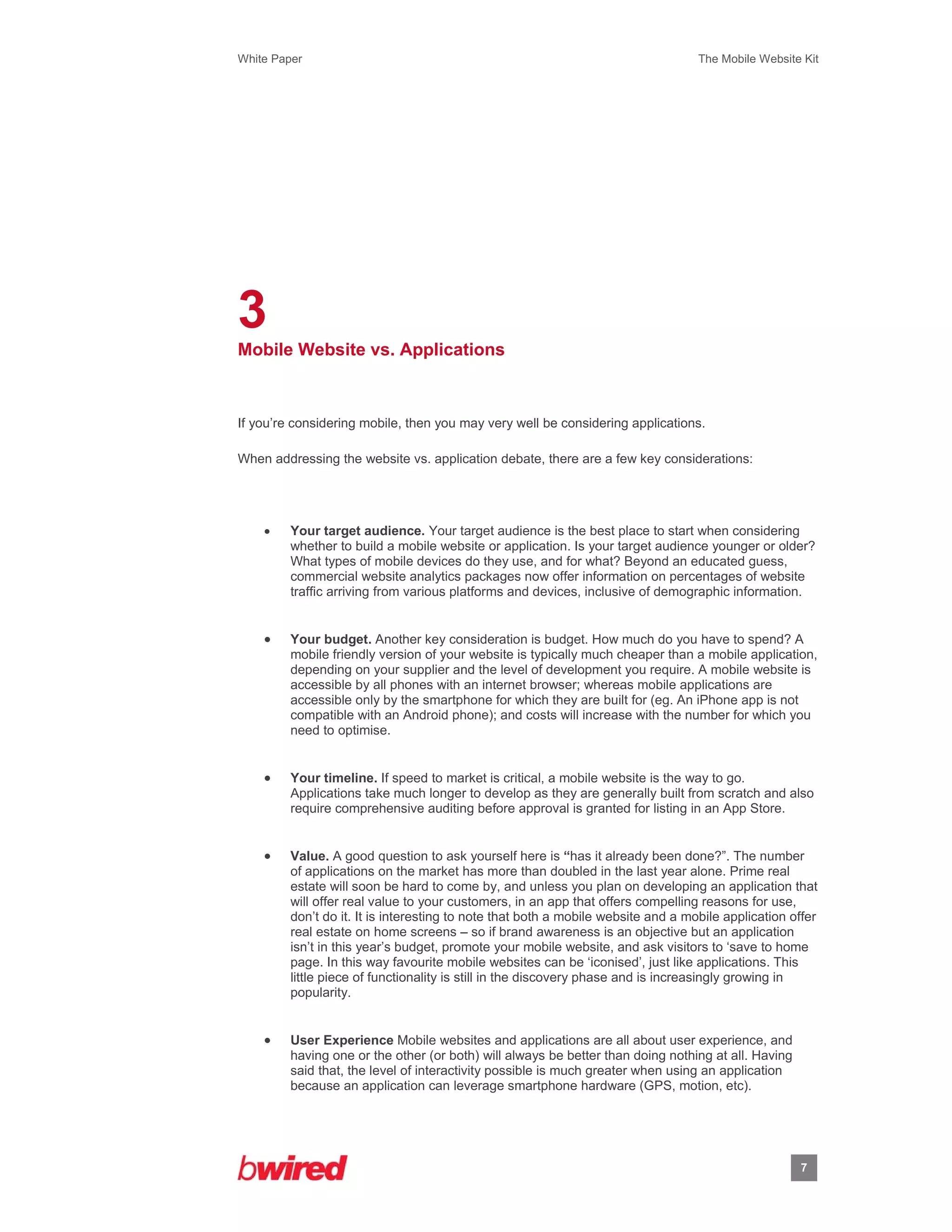 White Paper                                                                        The Mobile Website Kit
 
 




3
Mobile Website vs. Applications



If you’re considering mobile, then you may very well be considering applications.

When addressing the website vs. application debate, there are a few key considerations:




        Your target audience. Your target audience is the best place to start when considering
         whether to build a mobile website or application. Is your target audience younger or older?
         What types of mobile devices do they use, and for what? Beyond an educated guess,
         commercial website analytics packages now offer information on percentages of website
         traffic arriving from various platforms and devices, inclusive of demographic information.


        Your budget. Another key consideration is budget. How much do you have to spend? A
         mobile friendly version of your website is typically much cheaper than a mobile application,
         depending on your supplier and the level of development you require. A mobile website is
         accessible by all phones with an internet browser; whereas mobile applications are
         accessible only by the smartphone for which they are built for (eg. An iPhone app is not
         compatible with an Android phone); and costs will increase with the number for which you
         need to optimise.


        Your timeline. If speed to market is critical, a mobile website is the way to go.
         Applications take much longer to develop as they are generally built from scratch and also
         require comprehensive auditing before approval is granted for listing in an App Store.


        Value. A good question to ask yourself here is “has it already been done?”. The number
         of applications on the market has more than doubled in the last year alone. Prime real
         estate will soon be hard to come by, and unless you plan on developing an application that
         will offer real value to your customers, in an app that offers compelling reasons for use,
         don’t do it. It is interesting to note that both a mobile website and a mobile application offer
         real estate on home screens – so if brand awareness is an objective but an application
         isn’t in this year’s budget, promote your mobile website, and ask visitors to ‘save to home
         page. In this way favourite mobile websites can be ‘iconised’, just like applications. This
         little piece of functionality is still in the discovery phase and is increasingly growing in
         popularity.


        User Experience Mobile websites and applications are all about user experience, and
         having one or the other (or both) will always be better than doing nothing at all. Having
         said that, the level of interactivity possible is much greater when using an application
         because an application can leverage smartphone hardware (GPS, motion, etc).




                                                                                                     7
                    
 