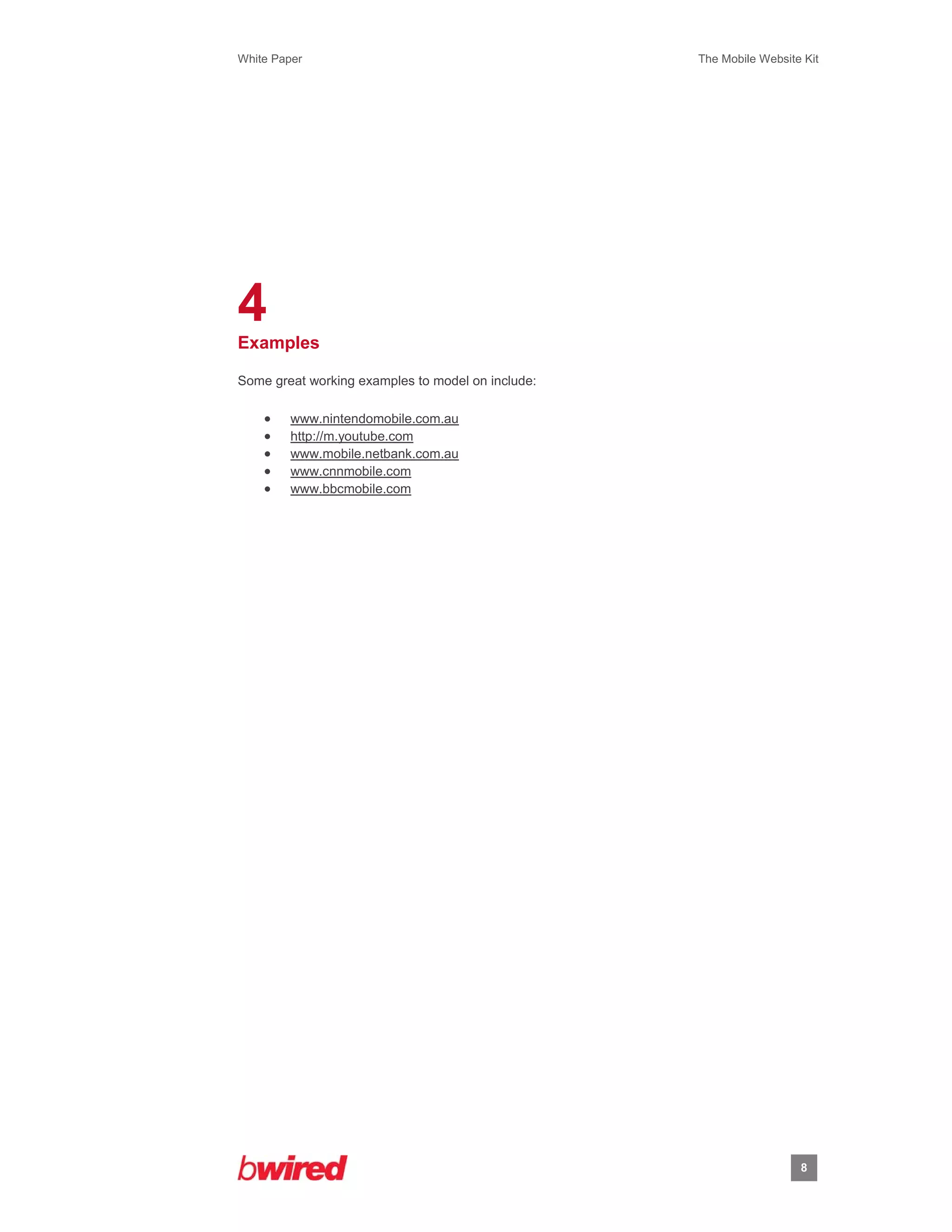 White Paper                                        The Mobile Website Kit
 
 




4
Examples

Some great working examples to model on include:

        www.nintendomobile.com.au
        http://m.youtube.com
        www.mobile.netbank.com.au
        www.cnnmobile.com
        www.bbcmobile.com




                                                                     8
                  
 