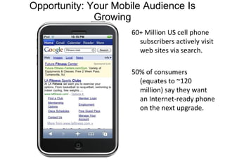 Opportunity: Your Mobile Audience Is Growing 60+ Million US cell phone subscribers actively visit web sites via search. 50% of consumers (equates to ~120 million) say they want an Internet-ready phone on the next upgrade. 