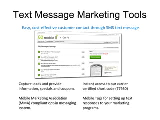 Text Message Marketing Tools Instant access to our carrier certified short code (77950) Mobile Tags for setting up text responses to your marketing programs. Easy, cost-effective customer contact through SMS text message Capture leads and provide information, specials and coupons. Mobile Marketing Association (MMA) compliant opt-in messaging system. 