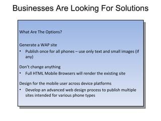 Businesses Are Looking For Solutions What Are The Options? Generate a WAP site Publish once for all phones – use only text and small images (if any) Don’t change anything Full HTML Mobile Browsers will render the existing site Design for the mobile user across device platforms Develop an advanced web design process to publish multiple sites intended for various phone types 