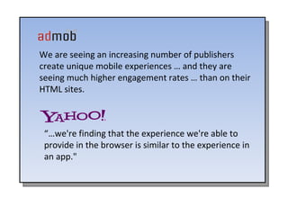 We are seeing an increasing number of publishers create unique mobile experiences … and they are seeing much higher engagement rates … than on their HTML sites. “… we're finding that the experience we're able to provide in the browser is similar to the experience in an app."  