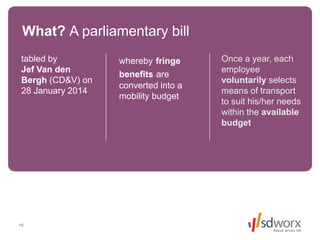 15
tabled by
Jef Van den
Bergh (CD&V) on
28 January 2014
whereby fringe
benefits are
converted into a
mobility budget
Once a year, each
employee
voluntarily selects
means of transport
to suit his/her needs
within the available
budget available
budget
What? A parliamentary bill
 