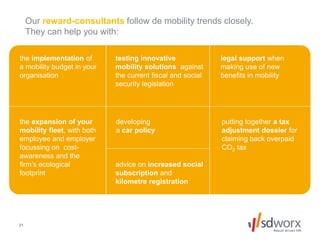 21
Our reward-consultants follow de mobility trends closely.
They can help you with:
the implementation of
a mobility budget in your
organisation
testing innovative
mobility solutions against
the current fiscal and social
security legislation
legal support when
making use of new
benefits in mobility
the expansion of your
mobility fleet, with both
employee and employer
focussing on cost-
awareness and the
firm’s ecological
footprint
developing
a car policy
advice on increased social
subscription and
kilometre registration
putting together a tax
adjustment dossier for
claiming back overpaid
CO2 tax
 