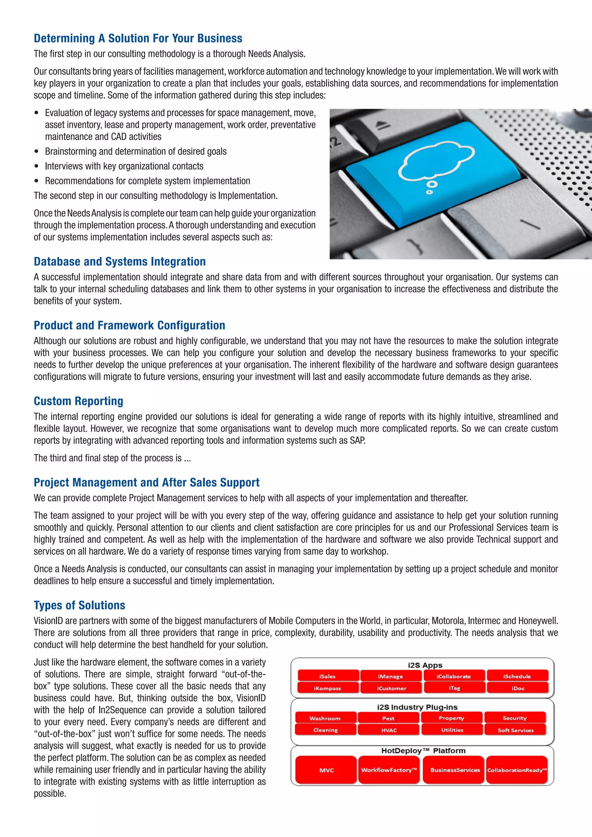 Determining A Solution For Your Business
The first step in our consulting methodology is a thorough Needs Analysis.
Our consultants bring years of facilities management, workforce automation and technology knowledge to your implementation. We will work with
key players in your organization to create a plan that includes your goals, establishing data sources, and recommendations for implementation
scope and timeline. Some of the information gathered during this step includes:
• Evaluation of legacy systems and processes for space management, move,
  asset inventory, lease and property management, work order, preventative
  maintenance and CAD activities
• Brainstorming and determination of desired goals
• Interviews with key organizational contacts
• Recommendations for complete system implementation
The second step in our consulting methodology is Implementation.
Once the Needs Analysis is complete our team can help guide your organization
through the implementation process. A thorough understanding and execution
of our systems implementation includes several aspects such as:

Database and Systems Integration
A successful implementation should integrate and share data from and with different sources throughout your organisation. Our systems can
talk to your internal scheduling databases and link them to other systems in your organisation to increase the effectiveness and distribute the
benefits of your system.

Product and Framework Configuration
Although our solutions are robust and highly configurable, we understand that you may not have the resources to make the solution integrate
with your business processes. We can help you configure your solution and develop the necessary business frameworks to your specific
needs to further develop the unique preferences at your organisation. The inherent flexibility of the hardware and software design guarantees
configurations will migrate to future versions, ensuring your investment will last and easily accommodate future demands as they arise.

Custom Reporting
The internal reporting engine provided our solutions is ideal for generating a wide range of reports with its highly intuitive, streamlined and
flexible layout. However, we recognize that some organisations want to develop much more complicated reports. So we can create custom
reports by integrating with advanced reporting tools and information systems such as SAP.
The third and final step of the process is ...

Project Management and After Sales Support
We can provide complete Project Management services to help with all aspects of your implementation and thereafter.
The team assigned to your project will be with you every step of the way, offering guidance and assistance to help get your solution running
smoothly and quickly. Personal attention to our clients and client satisfaction are core principles for us and our Professional Services team is
highly trained and competent. As well as help with the implementation of the hardware and software we also provide Technical support and
services on all hardware. We do a variety of response times varying from same day to workshop.
Once a Needs Analysis is conducted, our consultants can assist in managing your implementation by setting up a project schedule and monitor
deadlines to help ensure a successful and timely implementation.

Types of Solutions
VisionID are partners with some of the biggest manufacturers of Mobile Computers in the World, in particular, Motorola, Intermec and Honeywell.
There are solutions from all three providers that range in price, complexity, durability, usability and productivity. The needs analysis that we
conduct will help determine the best handheld for your solution.
Just like the hardware element, the software comes in a variety
of solutions. There are simple, straight forward “out-of-the-
box” type solutions. These cover all the basic needs that any
business could have. But, thinking outside the box, VisionID
with the help of In2Sequence can provide a solution tailored
to your every need. Every company’s needs are different and
“out-of-the-box” just won’t suffice for some needs. The needs
analysis will suggest, what exactly is needed for us to provide
the perfect platform. The solution can be as complex as needed
while remaining user friendly and in particular having the ability
to integrate with existing systems with as little interruption as
possible.
 