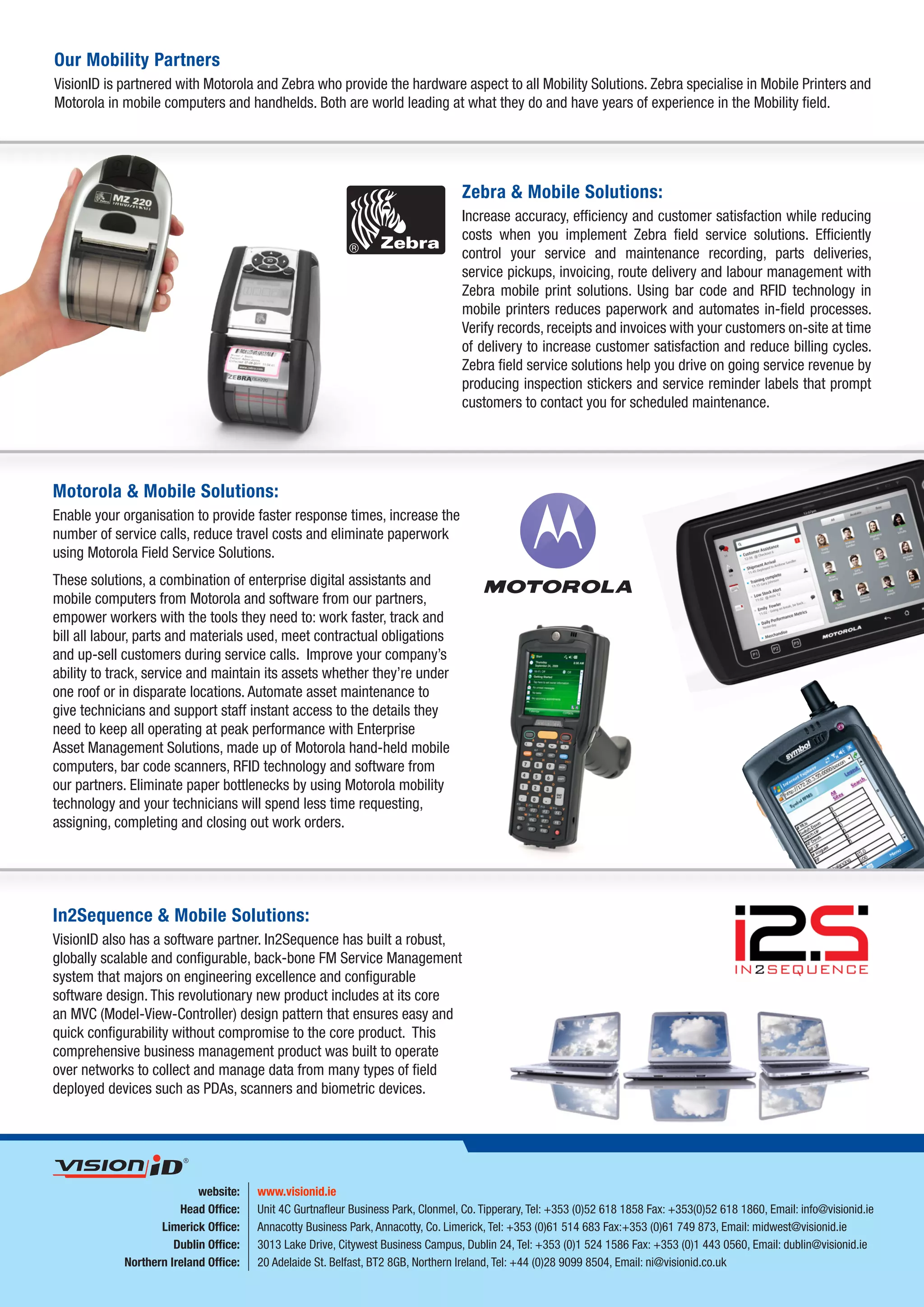 Our Mobility Partners
VisionID is partnered with Motorola and Zebra who provide the hardware aspect to all Mobility Solutions. Zebra specialise in Mobile Printers and
Motorola in mobile computers and handhelds. Both are world leading at what they do and have years of experience in the Mobility field.




                                                                                        Zebra & Mobile Solutions:
                                                                                        Increase accuracy, efficiency and customer satisfaction while reducing
                                                                                        costs when you implement Zebra field service solutions. Efficiently
                                                                                        control your service and maintenance recording, parts deliveries,
                                                                                        service pickups, invoicing, route delivery and labour management with
                                                                                        Zebra mobile print solutions. Using bar code and RFID technology in
                                                                                        mobile printers reduces paperwork and automates in-field processes.
                                                                                        Verify records, receipts and invoices with your customers on-site at time
                                                                                        of delivery to increase customer satisfaction and reduce billing cycles.
                                                                                        Zebra field service solutions help you drive on going service revenue by
                                                                                        producing inspection stickers and service reminder labels that prompt
                                                                                        customers to contact you for scheduled maintenance.




Motorola & Mobile Solutions:
Enable your organisation to provide faster response times, increase the
number of service calls, reduce travel costs and eliminate paperwork
using Motorola Field Service Solutions.
These solutions, a combination of enterprise digital assistants and
mobile computers from Motorola and software from our partners,
empower workers with the tools they need to: work faster, track and
bill all labour, parts and materials used, meet contractual obligations
and up-sell customers during service calls. Improve your company’s
ability to track, service and maintain its assets whether they’re under
one roof or in disparate locations. Automate asset maintenance to
give technicians and support staff instant access to the details they
need to keep all operating at peak performance with Enterprise
Asset Management Solutions, made up of Motorola hand-held mobile
computers, bar code scanners, RFID technology and software from
our partners. Eliminate paper bottlenecks by using Motorola mobility
technology and your technicians will spend less time requesting,
assigning, completing and closing out work orders.




In2Sequence & Mobile Solutions:
VisionID also has a software partner. In2Sequence has built a robust,
globally scalable and configurable, back-bone FM Service Management
system that majors on engineering excellence and configurable
software design. This revolutionary new product includes at its core
an MVC (Model-View-Controller) design pattern that ensures easy and
quick configurability without compromise to the core product. This
comprehensive business management product was built to operate
over networks to collect and manage data from many types of field
deployed devices such as PDAs, scanners and biometric devices.




integrating people,
   products and processes        website:    www.visionid.ie
                             Head Office:    Unit 4C Gurtnafleur Business Park, Clonmel, Co. Tipperary, Tel: +353 (0)52 618 1858 Fax: +353(0)52 618 1860, Email: info@visionid.ie
                         Limerick Office:    Annacotty Business Park, Annacotty, Co. Limerick, Tel: +353 (0)61 514 683 Fax:+353 (0)61 749 873, Email: midwest@visionid.ie
                            Dublin Office:   3013 Lake Drive, Citywest Business Campus, Dublin 24, Tel: +353 (0)1 524 1586 Fax: +353 (0)1 443 0560, Email: dublin@visionid.ie
                  Northern Ireland Office:   20 Adelaide St. Belfast, BT2 8GB, Northern Ireland, Tel: +44 (0)28 9099 8504, Email: ni@visionid.co.uk
 