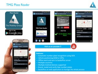Features:
— Automatic number plate recognition using OCR.
— Vehicle positioning (GSM or GPS).
— Offline work and sync to backoffice server.
— Multiple countries
— Multiple Android devices supported
— Brand, model and verify fake number plates
— Backoffice on web application to manage the whole process
Visit us on youtube !!
 