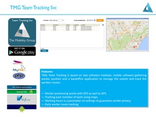 Features:
TMG Team Tracking is based on two software modules: mobile software gathering
worker position and a backoffice application to manage the system and track the
workers routes.
— Worker positioning works with GPS as well as GPS.
— Tracking each member of team using maps.
— Working hours is a parameter on settings to guarantee worker privacy
— Daily worker route tracking
 
