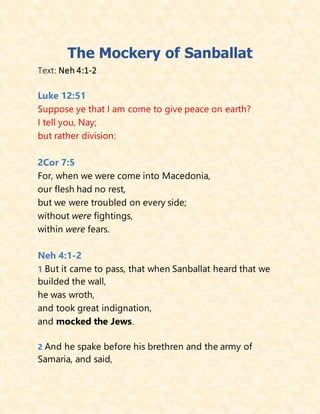The Mockery of Sanballat
Text: Neh 4:1-2
Luke 12:51
Suppose ye that I am come to give peace on earth?
I tell you, Nay;
but rather division:
2Cor 7:5
For, when we were come into Macedonia,
our flesh had no rest,
but we were troubled on every side;
without were fightings,
within were fears.
Neh 4:1-2
1 But it came to pass, that when Sanballat heard that we
builded the wall,
he was wroth,
and took great indignation,
and mocked the Jews.
2 And he spake before his brethren and the army of
Samaria, and said,
 
