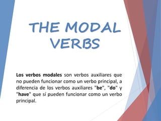 THE MODAL
VERBS
Los verbos modales son verbos auxiliares que
no pueden funcionar como un verbo principal, a
diferencia de los verbos auxiliares "be", "do" y
"have" que sí pueden funcionar como un verbo
principal.
 