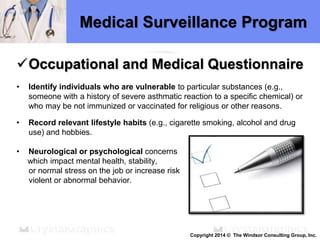 Medical Surveillance Program
Occupational and Medical Questionnaire
• Identify individuals who are vulnerable to particular substances (e.g.,
someone with a history of severe asthmatic reaction to a specific chemical) or
who may be not immunized or vaccinated for religious or other reasons.
• Record relevant lifestyle habits (e.g., cigarette smoking, alcohol and drug
use) and hobbies.
• Neurological or psychological concerns
which impact mental health, stability,
or normal stress on the job or increase risk
violent or abnormal behavior.
Copyright 2014 © The Windsor Consulting Group, Inc.
 