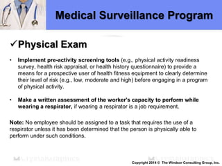 Medical Surveillance Program
Physical Exam
• Implement pre-activity screening tools (e.g., physical activity readiness
survey, health risk appraisal, or health history questionnaire) to provide a
means for a prospective user of health fitness equipment to clearly determine
their level of risk (e.g., low, moderate and high) before engaging in a program
of physical activity.
• Make a written assessment of the worker's capacity to perform while
wearing a respirator, if wearing a respirator is a job requirement.
Note: No employee should be assigned to a task that requires the use of a
respirator unless it has been determined that the person is physically able to
perform under such conditions.
Copyright 2014 © The Windsor Consulting Group, Inc.
 