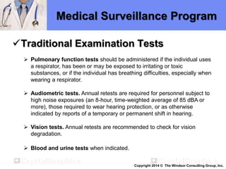 Medical Surveillance Program
Traditional Examination Tests
 Pulmonary function tests should be administered if the individual uses
a respirator, has been or may be exposed to irritating or toxic
substances, or if the individual has breathing difficulties, especially when
wearing a respirator.
 Audiometric tests. Annual retests are required for personnel subject to
high noise exposures (an 8-hour, time-weighted average of 85 dBA or
more), those required to wear hearing protection, or as otherwise
indicated by reports of a temporary or permanent shift in hearing.
 Vision tests. Annual retests are recommended to check for vision
degradation.
 Blood and urine tests when indicated.
Copyright 2014 © The Windsor Consulting Group, Inc.
 
