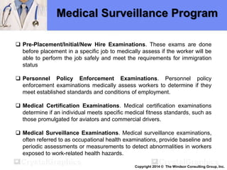Medical Surveillance Program
 Pre-Placement/Initial/New Hire Examinations. These exams are done
before placement in a specific job to medically assess if the worker will be
able to perform the job safely and meet the requirements for immigration
status
 Personnel Policy Enforcement Examinations. Personnel policy
enforcement examinations medically assess workers to determine if they
meet established standards and conditions of employment.
 Medical Certification Examinations. Medical certification examinations
determine if an individual meets specific medical fitness standards, such as
those promulgated for aviators and commercial drivers.
 Medical Surveillance Examinations. Medical surveillance examinations,
often referred to as occupational health examinations, provide baseline and
periodic assessments or measurements to detect abnormalities in workers
exposed to work-related health hazards.
Copyright 2014 © The Windsor Consulting Group, Inc.
 