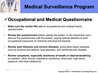 Medical Surveillance Program
Occupational and Medical Questionnaire
• Make sure the worker fills out an occupational and medical history
questionnaire.
• Review the questionnaire before seeing the worker. In the examining room,
discuss the questionnaire with the worker, paying special attention to prior
occupational exposures to chemical and physical hazards.
• Review past illnesses and chronic diseases, particularly atopic diseases
such as eczema and asthma, lung diseases, and cardiovascular disease.
• Review symptoms, especially shortness of breath or labored breathing
on exertion, other chronic respiratory symptoms, chest pain, high blood
pressure, and heat intolerance.
Copyright 2014 © The Windsor Consulting Group, Inc.
 