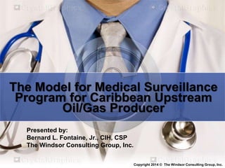 The Model for Medical Surveillance
Program for Caribbean Upstream
Oil/Gas Producer
Presented by:
Bernard L. Fontaine, Jr., CIH, CSP
The Windsor Consulting Group, Inc.
Copyright 2014 © The Windsor Consulting Group, Inc.
 