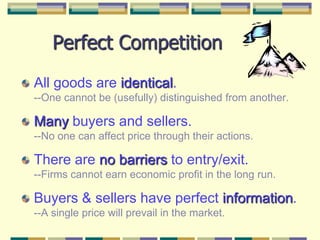 Perfect CompetitionAll goods are identical.--One cannot be (usefully) distinguished from another.Many buyers and sellers.--No one can affect price through their actions.There are no barriers to entry/exit.--Firms cannot earn economic profit in the long run.Buyers & sellers have perfect information.--A single price will prevail in the market.