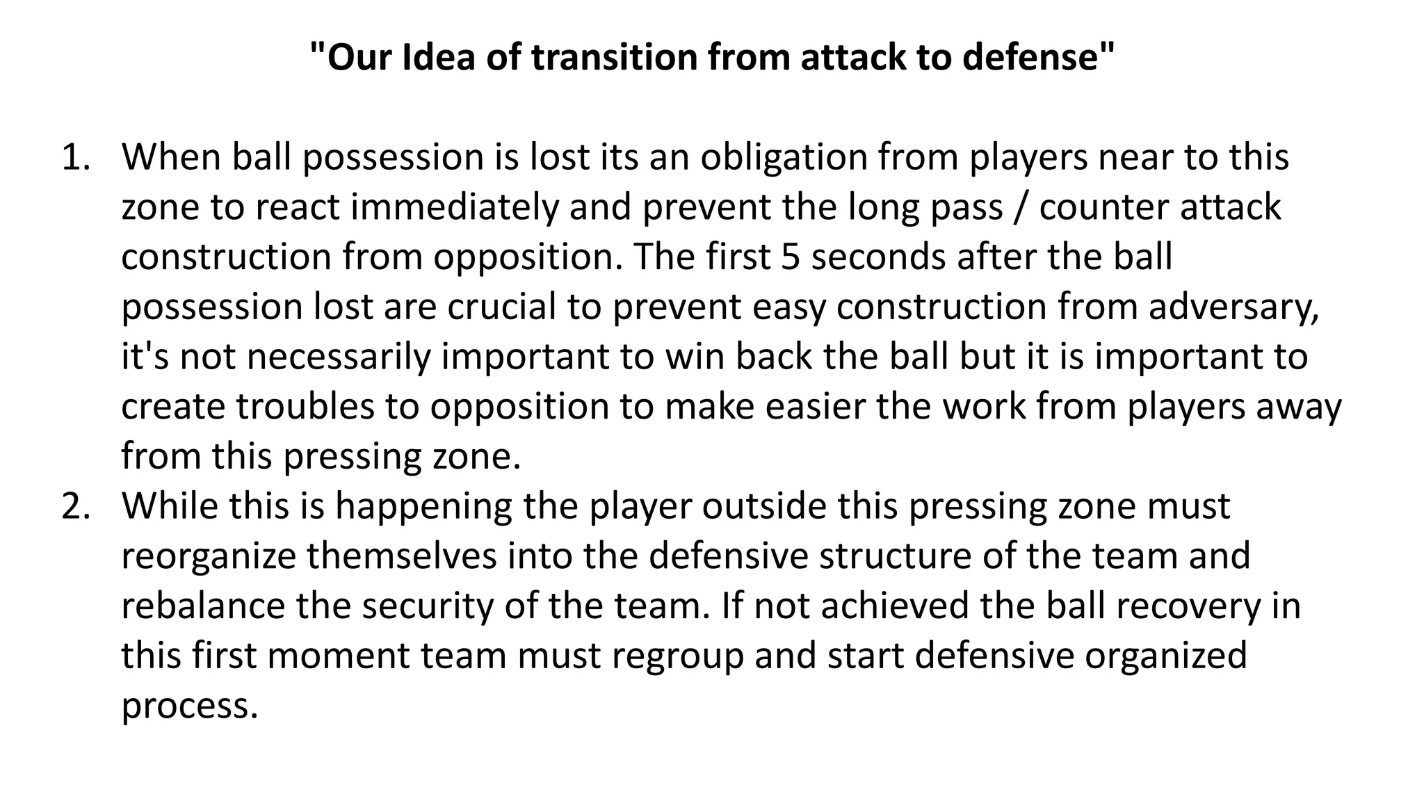 "Our Idea of transition from attack to defense"
1. When ball possession is lost its an obligation from players near to this
zone to react immediately and prevent the long pass / counter attack
construction from opposition. The first 5 seconds after the ball
possession lost are crucial to prevent easy construction from adversary,
it's not necessarily important to win back the ball but it is important to
create troubles to opposition to make easier the work from players away
from this pressing zone.
2. While this is happening the player outside this pressing zone must
reorganize themselves into the defensive structure of the team and
rebalance the security of the team. If not achieved the ball recovery in
this first moment team must regroup and start defensive organized
process.
 