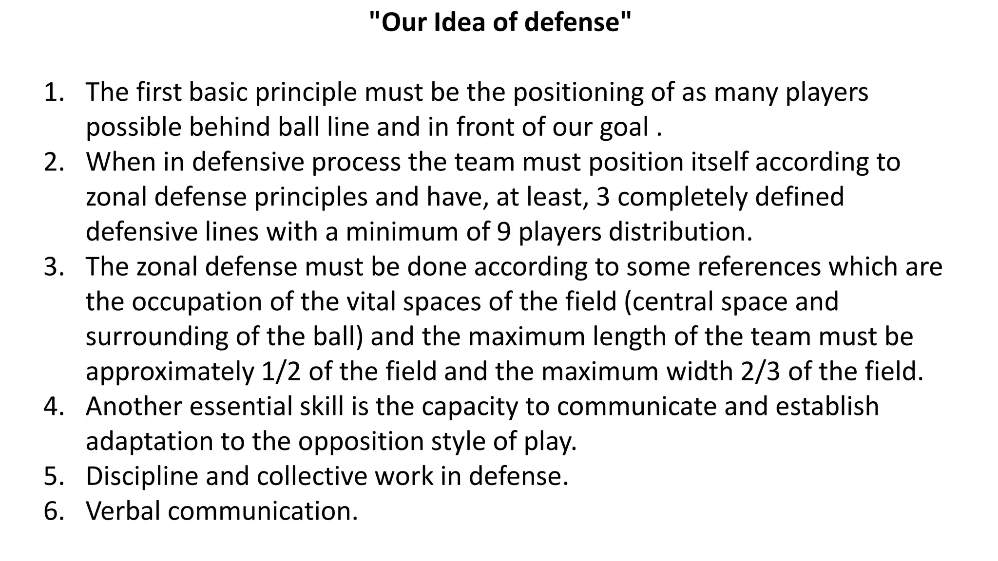 "Our Idea of defense"
1. The first basic principle must be the positioning of as many players
possible behind ball line and in front of our goal .
2. When in defensive process the team must position itself according to
zonal defense principles and have, at least, 3 completely defined
defensive lines with a minimum of 9 players distribution.
3. The zonal defense must be done according to some references which are
the occupation of the vital spaces of the field (central space and
surrounding of the ball) and the maximum length of the team must be
approximately 1/2 of the field and the maximum width 2/3 of the field.
4. Another essential skill is the capacity to communicate and establish
adaptation to the opposition style of play.
5. Discipline and collective work in defense.
6. Verbal communication.
 