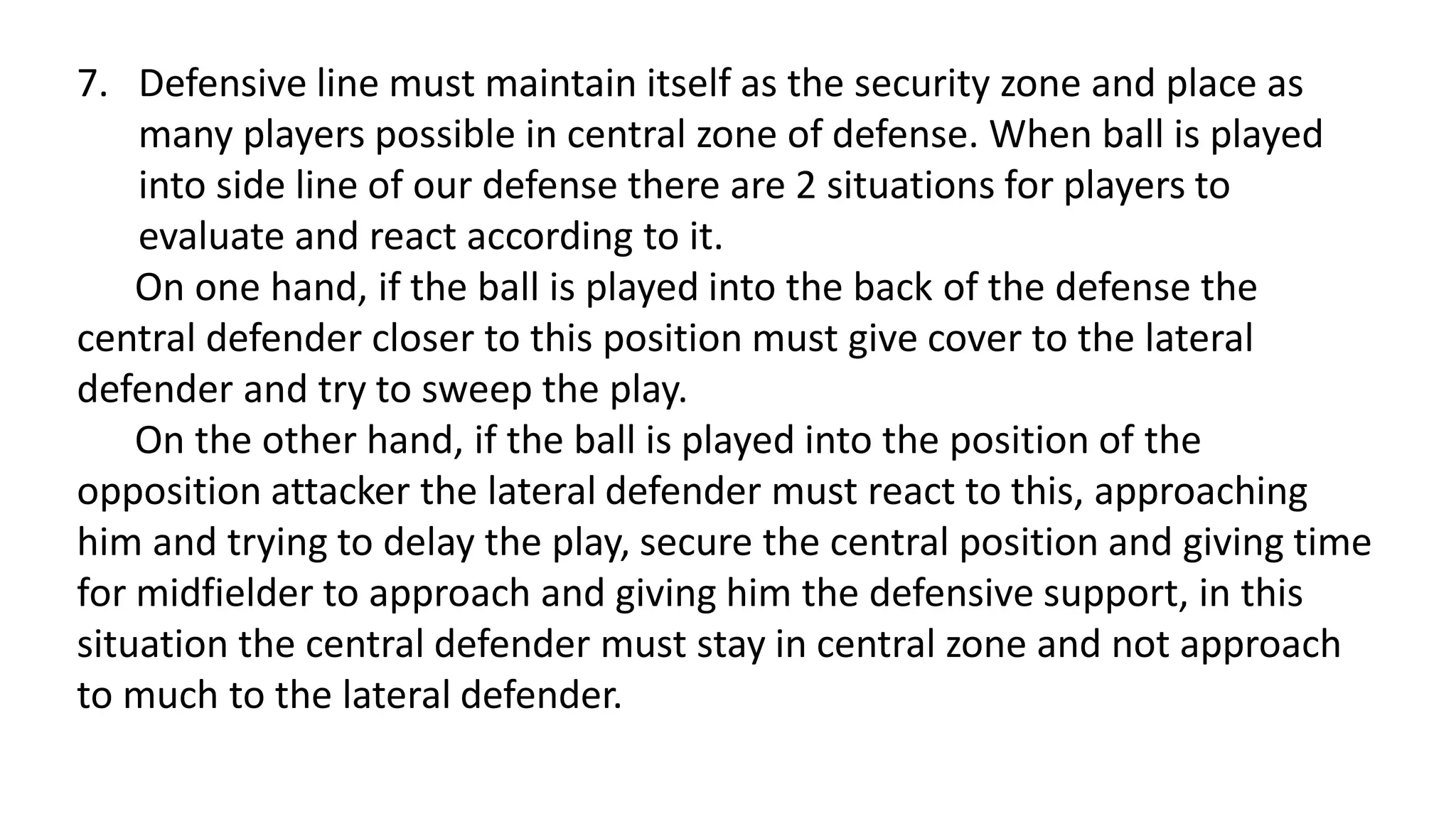 7. Defensive line must maintain itself as the security zone and place as
many players possible in central zone of defense. When ball is played
into side line of our defense there are 2 situations for players to
evaluate and react according to it.
On one hand, if the ball is played into the back of the defense the
central defender closer to this position must give cover to the lateral
defender and try to sweep the play.
On the other hand, if the ball is played into the position of the
opposition attacker the lateral defender must react to this, approaching
him and trying to delay the play, secure the central position and giving time
for midfielder to approach and giving him the defensive support, in this
situation the central defender must stay in central zone and not approach
to much to the lateral defender.
 