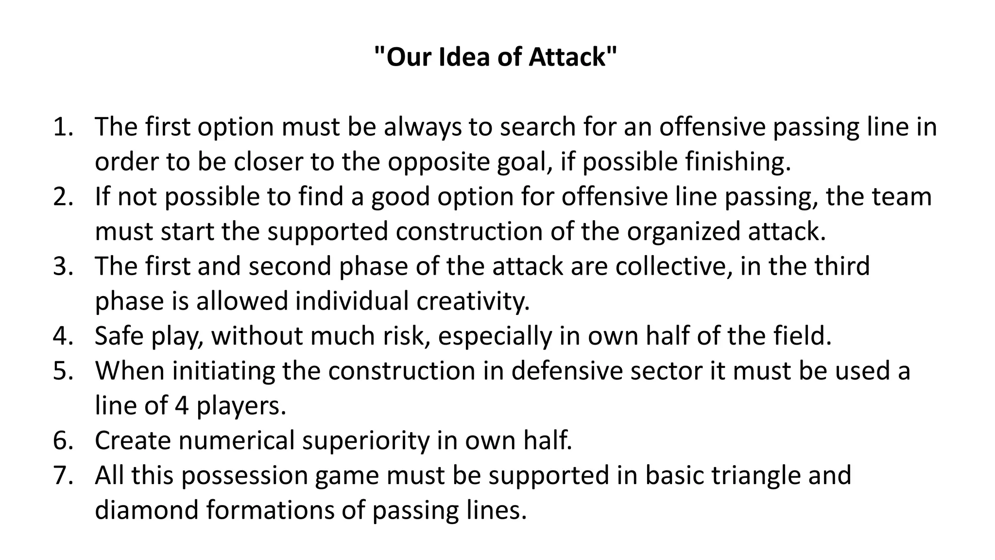"Our Idea of Attack"
1. The first option must be always to search for an offensive passing line in
order to be closer to the opposite goal, if possible finishing.
2. If not possible to find a good option for offensive line passing, the team
must start the supported construction of the organized attack.
3. The first and second phase of the attack are collective, in the third
phase is allowed individual creativity.
4. Safe play, without much risk, especially in own half of the field.
5. When initiating the construction in defensive sector it must be used a
line of 4 players.
6. Create numerical superiority in own half.
7. All this possession game must be supported in basic triangle and
diamond formations of passing lines.
 