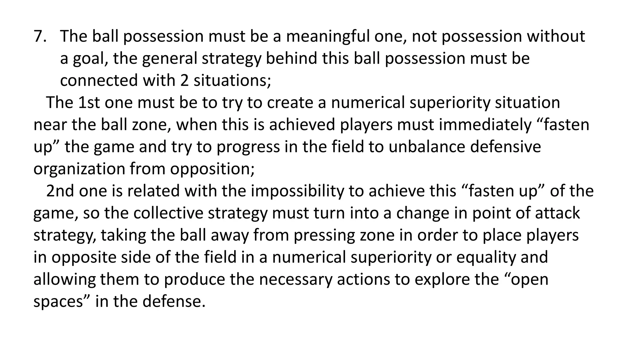 7. The ball possession must be a meaningful one, not possession without
a goal, the general strategy behind this ball possession must be
connected with 2 situations;
The 1st one must be to try to create a numerical superiority situation
near the ball zone, when this is achieved players must immediately “fasten
up” the game and try to progress in the field to unbalance defensive
organization from opposition;
2nd one is related with the impossibility to achieve this “fasten up” of the
game, so the collective strategy must turn into a change in point of attack
strategy, taking the ball away from pressing zone in order to place players
in opposite side of the field in a numerical superiority or equality and
allowing them to produce the necessary actions to explore the “open
spaces” in the defense.
 