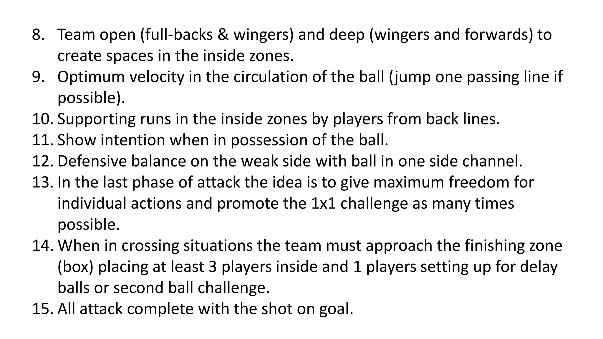8. Team open (full-backs & wingers) and deep (wingers and forwards) to
create spaces in the inside zones.
9. Optimum velocity in the circulation of the ball (jump one passing line if
possible).
10. Supporting runs in the inside zones by players from back lines.
11. Show intention when in possession of the ball.
12. Defensive balance on the weak side with ball in one side channel.
13. In the last phase of attack the idea is to give maximum freedom for
individual actions and promote the 1x1 challenge as many times
possible.
14. When in crossing situations the team must approach the finishing zone
(box) placing at least 3 players inside and 1 players setting up for delay
balls or second ball challenge.
15. All attack complete with the shot on goal.
 