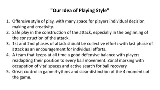 "Our Idea of Playing Style"
1. Offensive style of play, with many space for players individual decision
making and creativity.
2. Safe play in the construction of the attack, especially in the beginning of
the construction of the attack.
3. 1st and 2nd phases of attack should be collective efforts with last phase of
attack as an encouragement for individual efforts.
4. A team that keeps at all time a good defensive balance with players
readapting their position to every ball movement. Zonal marking with
occupation of vital spaces and active search for ball recovery.
5. Great control in game rhythms and clear distinction of the 4 moments of
the game.
 