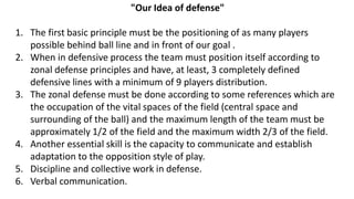 "Our Idea of defense"
1. The first basic principle must be the positioning of as many players
possible behind ball line and in front of our goal .
2. When in defensive process the team must position itself according to
zonal defense principles and have, at least, 3 completely defined
defensive lines with a minimum of 9 players distribution.
3. The zonal defense must be done according to some references which are
the occupation of the vital spaces of the field (central space and
surrounding of the ball) and the maximum length of the team must be
approximately 1/2 of the field and the maximum width 2/3 of the field.
4. Another essential skill is the capacity to communicate and establish
adaptation to the opposition style of play.
5. Discipline and collective work in defense.
6. Verbal communication.
 