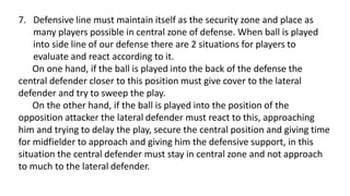 7. Defensive line must maintain itself as the security zone and place as
many players possible in central zone of defense. When ball is played
into side line of our defense there are 2 situations for players to
evaluate and react according to it.
On one hand, if the ball is played into the back of the defense the
central defender closer to this position must give cover to the lateral
defender and try to sweep the play.
On the other hand, if the ball is played into the position of the
opposition attacker the lateral defender must react to this, approaching
him and trying to delay the play, secure the central position and giving time
for midfielder to approach and giving him the defensive support, in this
situation the central defender must stay in central zone and not approach
to much to the lateral defender.
 