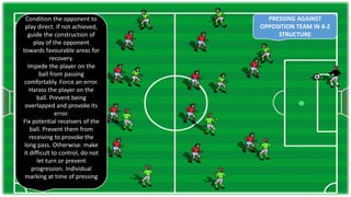 PRESSING AGAINST
OPPOSITION TEAM IN 4-2
STRUCTURE
Condition the opponent to
play direct. If not achieved,
guide the construction of
play of the opponent
towards favourable areas for
recovery.
Impede the player on the
ball from passing
comfortably. Force an error.
Harass the player on the
ball. Prevent being
overlapped and provoke its
error.
Fix potential receivers of the
ball. Prevent them from
receiving to provoke the
long pass. Otherwise: make
it difficult to control, do not
let turn or prevent
progression. Individual
marking at time of pressing
 