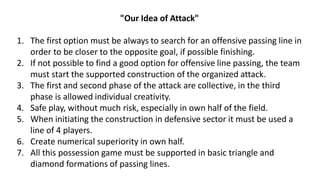 "Our Idea of Attack"
1. The first option must be always to search for an offensive passing line in
order to be closer to the opposite goal, if possible finishing.
2. If not possible to find a good option for offensive line passing, the team
must start the supported construction of the organized attack.
3. The first and second phase of the attack are collective, in the third
phase is allowed individual creativity.
4. Safe play, without much risk, especially in own half of the field.
5. When initiating the construction in defensive sector it must be used a
line of 4 players.
6. Create numerical superiority in own half.
7. All this possession game must be supported in basic triangle and
diamond formations of passing lines.
 