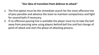 "Our Idea of transition from defense to attack"
1. The first option must be the immediate search for the most offensive line
of pass possible and advance the team to maintain compactness and fight
for second balls if necessary.
2. If no offensive passing line is available the player must try to take the ball
away from pressing zone using players behind ball line and fast change of
point of attack and start the phase of attacking process.
 