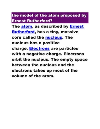 the model of the atom proposed by
Ernest Rutherford?
The atom, as described by Ernest
Rutherford, has a tiny, massive
core called the nucleus. The
nucleus has a positive
charge. Electrons are particles
with a negative charge. Electrons
orbit the nucleus. The empty space
between the nucleus and the
electrons takes up most of the
volume of the atom.
 