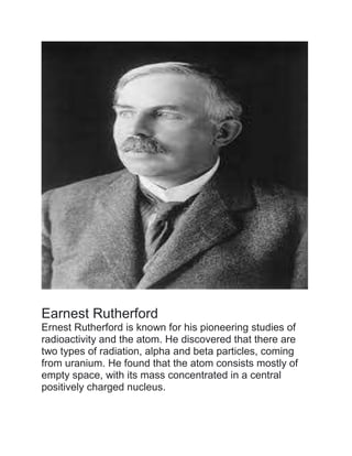 Earnest Rutherford
Ernest Rutherford is known for his pioneering studies of
radioactivity and the atom. He discovered that there are
two types of radiation, alpha and beta particles, coming
from uranium. He found that the atom consists mostly of
empty space, with its mass concentrated in a central
positively charged nucleus.
 