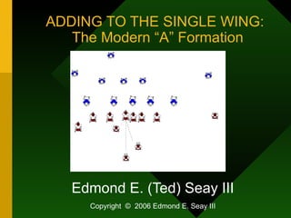 ADDING TO THE SINGLE WING:   The Modern “A” Formation Edmond E. (Ted) Seay III Copyright  ©   2006 Edmond E. Seay III 