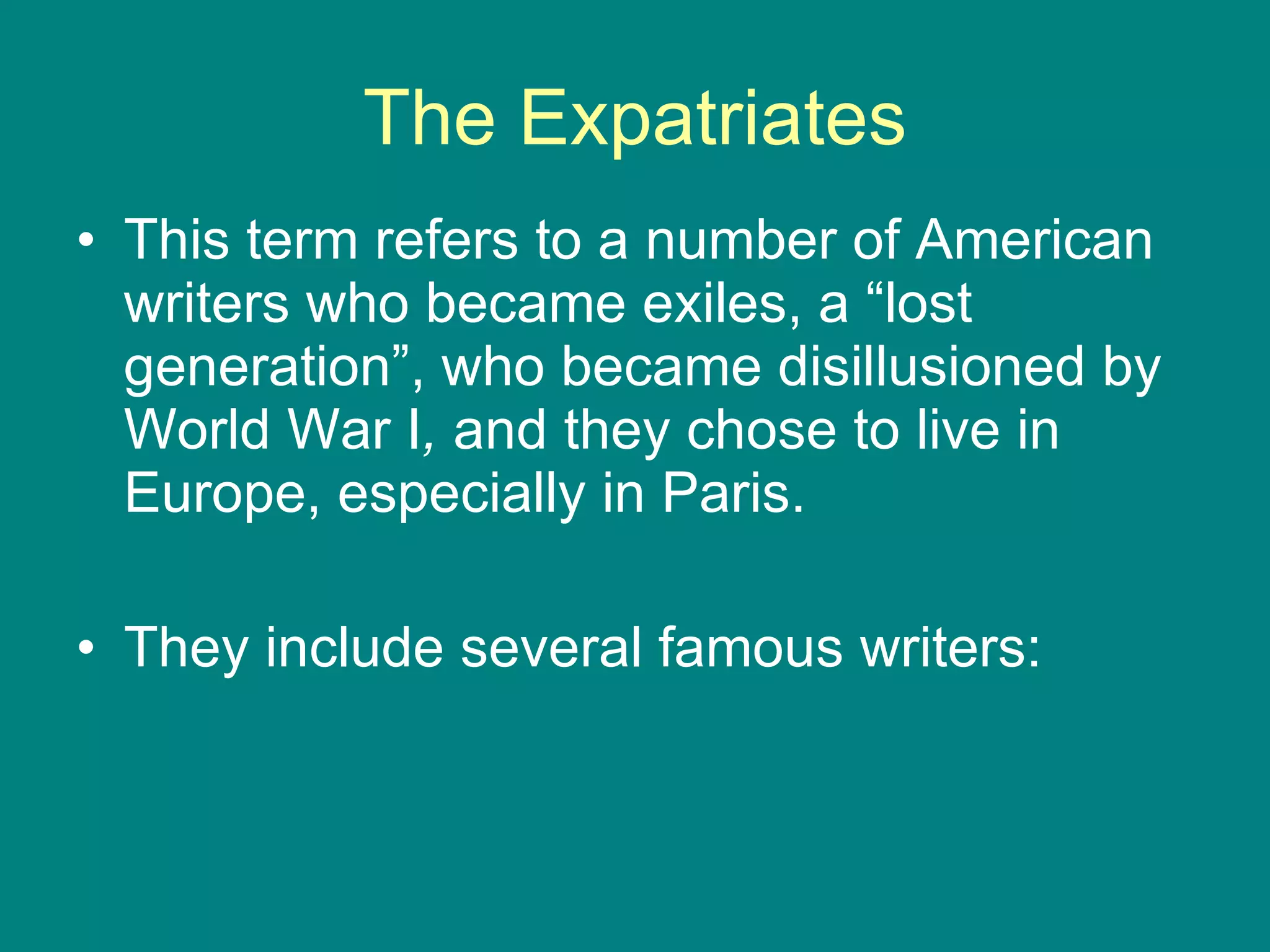 The Expatriates This term refers to a number of American  writers who became exiles, a “lost generation”, who became disillusioned by World War I ,  and they chose to live in Europe, especially in Paris.  They include several famous writers: 