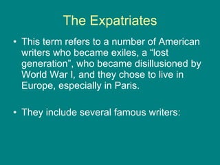 The Expatriates This term refers to a number of American writers who became exiles, a “lost generation”, who became disillusioned by World War I , and they chose to live in Europe, especially in Paris. They include several famous writers: