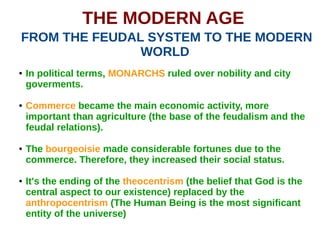 THE MODERN AGE
FROM THE FEUDAL SYSTEM TO THE MODERN
WORLD
● In political terms, MONARCHS ruled over nobility and city
goverments.
● Commerce became the main economic activity, more
important than agriculture (the base of the feudalism and the
feudal relations).
● The bourgeoisie made considerable fortunes due to the
commerce. Therefore, they increased their social status.
● It's the ending of the theocentrism (the belief that God is the
central aspect to our existence) replaced by the
anthropocentrism (The Human Being is the most significant
entity of the universe)
 