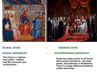 FEUDAL STATE → MODERN STATE
FEUDAL MONARCHY → AUTHORITARIAN MONARCHY
The King is a “primus
inter pares”. Nobles
had the economic and
social power.
Kings has major power in all terms,
they control commerce , the state
power, and authority in Parliament.
There is a huge difference between
nobles and kings.
 