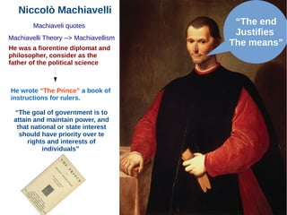 Niccolò Machiavelli
Machiaveli quotes
He was a fiorentine diplomat and
philosopher, consider as the
father of the political science
Machiavelli Theory --> Machiavellism
He wrote “The Prince” a book of
instructions for rulers.
“The goal of government is to
attain and maintain power, and
that national or state interest
should have priority over te
rights and interests of
individuals”
“The end
Justifies
The means”
 