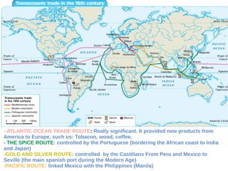 - ATLANTIC OCEAN TRADE ROUTE: Really significant. It provided new products from
America to Europe, such us: Tobacoo, wood, coffee.
- THE SPICE ROUTE: controlled by the Portuguese (bordering the African coast to India
and Japan)
-GOLD AND SILVER ROUTE: controlled by the Castilians From Peru and Mexico to
Seville (the main spanish port during the Modern Age)
-PACIFIC ROUTE: linked Mexico with the Philippines (Manila)
 