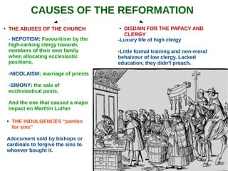 CAUSES OF THE REFORMATION
● THE ABUSES OF THE CHURCH
- NEPOTISM: Favouritism by the
high-ranking clergy towards
members of their own family
when allocating ecclesiastic
positions.
-NICOLAISM: marriage of priests
-SIMONY: the sale of
ecclesiastical posts.
And the one that caused a major
impact on Marthin Luther
● THE INDULGENCES “pardon
for sins”
Adocument sold by bishops or
cardinals to forgive the sins to
whoever bought it.
-Luxury life of high clergy
-Little formal training and non-moral
behaivour of low clergy. Lacked
education, they didn't preach.
● DISDAIN FOR THE PAPACY AND
CLERGY
 